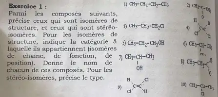 Exercice 1:
Parmi les composés suivants,
précise ceux qui sont isomères de
structure, et ceux qui sont stéréo-
isomeres. Pour les isomeres de
structure, indique la catégorie à
laquelle ils appartiennent (isomères
de chaine, de fonction ,de
position). Donne le nom de
chacun de ces composés. Pour les
stéréo-isomères, précise le type.
1) CH_(3)-CH_(2)-CH_(2)-CH_(3)
3) CH_(3)-CH_(2)-CH_(2)Cl
5) CH_(3)-CH_(2)-CH_(2)OH
7)
CH_(3)-CH-CH_(3) O OH
9) ClC=C_(H)^-
2)
H
4) action
6)CH3-CH-
CH_(3)-CH-CH_(3)
8)
CH_(3)-CH_(2)-C_(0)^H
10)