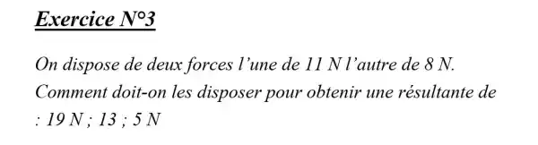 Exercice No3
On dispose de deux forces l'une de 11 N l'autre de 8 N.
Comment doit-on les disposer pour obtenir une résultante de
: 19 N ; 13 ; 5 N