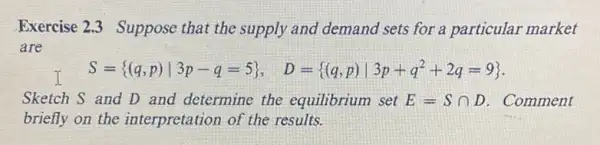 Exercise 2.3 Suppose that the supply and demand sets for a particular market
are
I
S= (q,p)vert 3p-q=5 , D= (q,p)Vert 3p+q^2+2q=9 
Sketch S and D and determine the equilibrium set E=Scap D . Comment
briefly on the interpretation of the results.