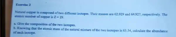 Exercise 2
Natural copper is composed of two different isotopes. Their masses are 62.929 and 64.92 , respectively. The
stomic number of copper is Z=29
2. Give the composition of the two isotopes.
b. Knowing that the atomic mass of the natural mixture of the two isotopes is 6354, calculate the abundance
of each isotope.