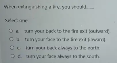 When extinguishing a fire you should __
Select one:
a. turn your back to the fire exit (outward)
b. turn your face to the fire exit (inward)
c. turn your back always to the north.
d. turn your face always to the south.