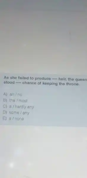 As she failed to produce - heir the queen
stood - chance of keeping the throne.
A) an/no
B) the / most
C) a /hardly any
D ) some/any
E a/none