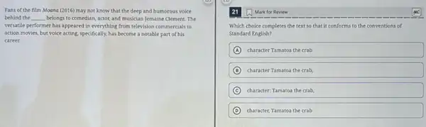 Fans of the film Moana (2016) may not know that the deep and humorous voice
behind the __ belongs to comedian, actor,and musician Jemaine Clement The
versatile performer has appeared in everything from television commercials to
action movies, but voice acting, specifically, has become a notable part of his
career.
21 Mark for Review
Which choice completes the text so that it conforms to the conventions of
Standard English?
A character Tamatoa the crab
B character Tamatoa the crab
C character: Tamatoa the crab,
D character, Tamatoa the crab