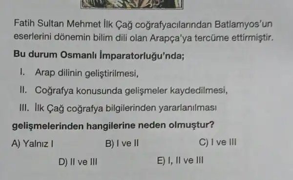 Fatih Sultan Mehmet IIk Cag cografyacilarindan Batlamyos'un
eserlerini dónemin bilim dili olan Arapça'ya tercúme ettirmiştir.
Bu durum Osmanli imparatorlugu'nda;
I. Arap dilinin geliştirilmesi,
II. Cografya konusunda gelismeler kaydedilmesi,
III. IIk Cag cografya bilgilerinden yararlanilmasi
gelişmelerii iden hangilerine neden olmustur?
A) Yalniz I
B) Ive II
C) I ve III
D) II ve III
E) I, II ve III