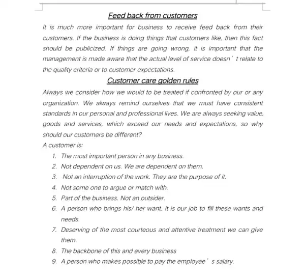 Feed back from customers
It is much more important for business to receive feed back from their
customers. If the business is doing things that customers like, then this fact
should be publicized. If things are going wrong.it is important that the
management is made aware that the actual level of service doesn't relate to
the quality criteria or to customer expectations.
Customer care golden rules
Always we consider how we would to be treated if confronted by our or any
organization. We always remind ourselves that we must have consistent
standards in our personal and professional lives. We are always seeking value,
goods and services, which exceed our needs and expectations, so why
should our customers be different?
A customer is:
1. The most important person in any business.
2. Not dependent on us We are dependent on them.
3. Not an interruption of the work. They are the purpose of it.
4. Not some one to argue or match with.
5. Part of the business Not an outsider.
6. A person who brings his/ her want.It is our job to fill these wants and
needs.
7. Deserving of the most courteous and attentive treatment we can give
them.
8. The backbone of this and every business
9. A person who makes possible to pay the employee' s salary.