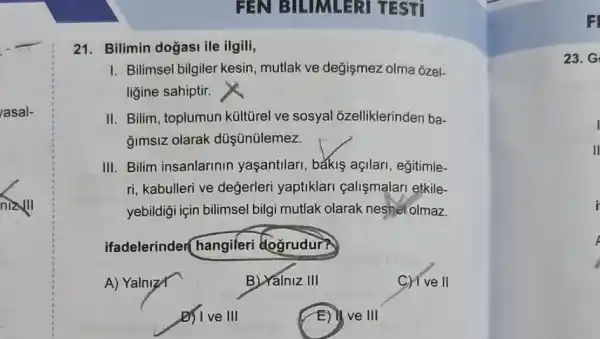 FEN BILIMLERI TESTI
21.Bilimin dogasi ile ilgili,
I. Bilimsel bilgiler kesin , mutlak ve değişmez olma ozel-
ligine sahiptir.
II. Bilim, toplumun kültirel ve sosyal õzelliklerinden ba-
gimsiz olarak düşünülemez.
III. Bilim insanlarinin yaşantilari, bắkiş açilari, eğitimle-
ri, kabulleri ve değerleri yaptiklari calismalari etkile-
yebildigi için bilimsel bilgi mutlak olarak neshel olmaz.
ifadelerinder hangileri dogrudur?
A) YalnizX	B) Yalniz III	C) I've II
D) I ve III	E) ve III
F
23. G