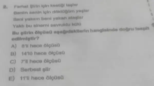 Ferhat girin loln keeligi taplar
Benim eenin leln doktogom yaglar
Sent yakam beni yakan stagler
Yakh bu sinem savruldu kolo
Bu glirin Gloued rin hangisinde dogru tespilt
edilmietir?
A) 8'll hece oletis?
B) 1410 hece oloaso
C) 7'll hece olcoso
D) Serbest sllr
E)I'll hece oleaso