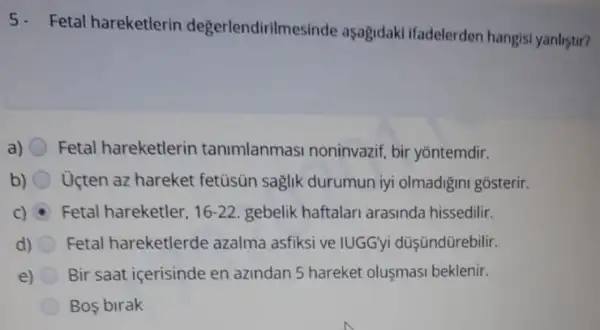 Fetal hareketlerin degerlendirilmesinde aşagidaki ifadelerden hangisi yanlistir?
a) Fetal hareketlerin tanimlanmasi noninvazif bir yōntemdir.
b) Ucten az hareket fetüsün saglik durumun iyi olmadigini gosterir.
C) Fetal hareketler, 16-22 gebelik haftalari arasinda hissedilir.
d) Fetal hareketlerde azalma asfiksi ve IUGGyi düşündürebilir.
e) Bir saat içerisinde en azindan 5 hareket oluşmasi beklenir.
Bos birak