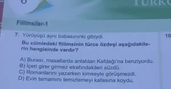 Filimsiler -1
7. Yürüyüş ayni babasininki gibiydi.
Bu cúmledeki fillimsinin túrce ozdesi aşagidakile-
rin hangisinde vardir?
A) Burasi , masallarda anlatilan Kafdagi'na benziyordu.
B) iceri girer girmez etrafindakileri súzdú.
C) Romanlarin yazarken kimseyle górüşmezdi.
D) Evin tamamini temizlemey kafasina koydu.
10