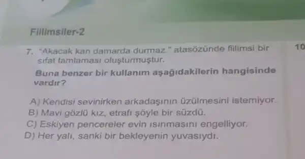 Filimsiler-2
7. "Akacak kan damarda durmaz " atasózúnde fillimsi bir
sifat tamlamasi olusturmuştur.
Buna benzer bir kullanim aşağidakile rin hangisinde
vardir?
A) Kendisi sevinirken arkadaşinin üziilmesini istemiyor.
B) Mavi gózlü kiz, etrafi sóyle bir súzdú.
C) Eskiyen pencereler evin Isinmasini engelliyor.
D) Her yali, sanki bir bekleyenin yuvaslydi.
10