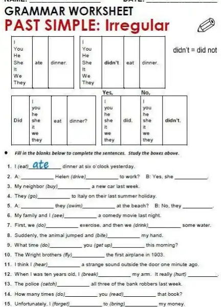 __
__
Fill in the blanks below to complete the sentences. Study the boxes above.
1. I (eat) __ dinner at six o'clock yesterday.
2. A: __ Helen (drive) __ to work? B: Yes she __
3. My neighbor (buy) __ a new car last week.
4. They (go) __ to Italy on their last summer holiday.
5. A: __ they (swim) __ at the beach? B:No, they __ become
6. My family and 1 (cee) __ a comedy movie last night.
7. First, we (do) __ exercise, and then we (drink) __ some water.
8. Suddenly, the animal jumped and (bite) __ my hand.
9. What time (do) __ you (get up) __ this morning?
10. The Wright brothers (ffy) __ the first airplane in 1903
11. I think I (hear) __ a strange sound outside the door one minute ago
12. When I was ten years old, I (break) __ my arm. It really (hurt) __
13. The police (catch) __ all three of the bankrobbers last week.
14. How many times (do) __ you (read) __ that book?
15. Unfortunately, I (forget) __ to (bring) __ my money.