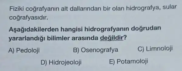 Fiziki cografyanin alt dallarindan bir olan hidrografya , sular
cografyasidir.
Asagidakilerden hangisi hidrografyanin doğrudan
yararlandigi bilimler arasinda değildir?
A) Pedoloji
B) Osenografya
C) Limnoloji
D) Hidrojeoloji
E) Potamoloji