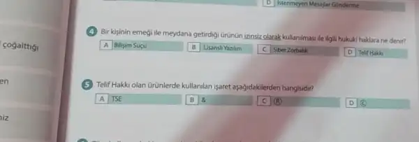 fogalttig
en
iz
Bir kişinin emegi ile meydana getirdigi ürünün izinsiz olarak kullanilmasi ile ilgili hukuki haklara ne denir?
A Bilişim Suçu
Lisansli Yazilim
Siber Zorbalik
Telif Hakk
Telif Hakki olan ürünlerde kullanilan işaret aşağidakilerden hangisidir?
A TSE
B 8