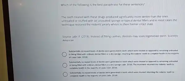 Which of the following is the best paraphrase for these sentences?
The teeth treated with these drugs produced significantly more dentin than the ones
untreated or stuffed with an unsoaked sponge or typical dental fillers and in most cases the
technique restored the rodents' pearly whites to their former intact state.
Source: Jabr, F. (2018)Instead of filling cavities dentists may soon regenerate teeth. Scientific
American.
Substantially increased levels of dentin were generated in teeth which were treated as opposed to remaining untreated
or being filled with ordinary dental fillers or a dry sponge, returning the rodents' teeth to complete health in the majority
of cases (Jabr, 2018).
Substantially increased levels of dentin were generated in teeth which were treated as opposed to remaining untreated
or being filled with ordinary dental fillers or a dry sponge (Jabr 2018). The treatment returned the rodents' teeth to
complete health in the majority of cases (Jabr,2018).
Substantially increased levels of dentin were generated in teeth which were treated returning the rodents' teeth to
complete health in the majority of cases (Jabr , 2018).