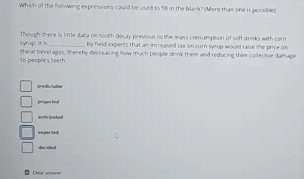 Which of the following expressions could be used to fill in the blank? (More than one is possible)
Though there is little data on tooth decay previous to the mass consumption of soft drinks with corn
syrup, it is __ by field experts that an increased tax on corn syrup would raise the price on
these beverages, thereby decreasing how much people drink them and reducing their collective damage
to people's teeth.
predictable
projected
anticipated
D expected
decided