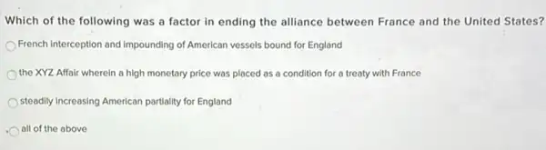 Which of the following was a factor in ending the alliance between France and the United States?
French Interception and Impounding of American vessels bound for England
the XYZ Affair wherein a high monetary price was placed as a condition for a treaty with France
steadily Increasing American partially for England
all of the above