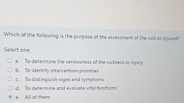 Which of the following is the purpose of the assessment of the sick or injured?
Select one:
a. To determine the seriousness of the sickness or injury
b. To identify intervention priorities
c. To distinguish signs and symptoms
d. To determine and evaluate vital functions
D e. All of them