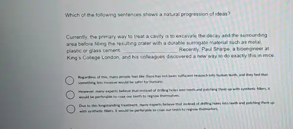 Which of the following sentences shows a natural progression of ideas?
Currently, the primary way to treat a cavity is to excavate the decay and the surrounding
area before filling the resulting crater with a durable surrogate material such as metal,
plastic or glass cement. __ Recently, Paul Sharpe , a bioengineer at
King's College London and his colleagues discovered a new way to do exactly this in mice.
Regardless of this, many people feel like there has not been sufficient research into human teeth and they feel that
something less invasive would be safer for humans.
However, many experts believe that instead of drilling holes into teeth and patching them up with synthetic fillers, it
would be perferable to coax our teeth to regrow themselves.
Due to this longstanding treatment, many experts believe that instead of drilling holes into teeth and patching them up
with synthetic fillers, it would be perferable to coax our teeth to regrow themselves.