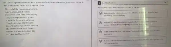 The following text is from the 1924 poem "Cycle" by D'Arcy McNickle who was a citizen of
the Confederated Salish and Kootenai Tribes.
There shall be new roads wending,
A new beating of the drum-
Men's eyes shall have fresh seeing,
Grey lives reprise their span-
But under the new sun's being.
Completing what night began,
There'll be the same backs bending,
The same sad feet shall drum-
When this night finds its ending
And day shall have come. __
Mark for Review
Which choice best states the main purpose of the text?
A To consider how the repetitiveness inherent in hun in life can be both
rewarding and challenging
B To question whether activities completed at one time of day are more
memorable than those completed at another time of ay
C To refute the idea that joy is a more commonly experienced emotion than
sadness is
D
To demonstrate how the experiences of individuals relate to the experiences of
their communities