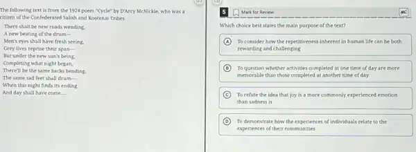 The following text is from the 1924 poem "Cycle" by D'Arcy McNickle,who was a
citizen of the Confederated Salish and Kootenal Tribes.
There shall be new roads wending.
A new beating of the drum __
Men's eyes shall have fresh seeing.
Grey lives reprise their span-
But under the new sun's being.
Completing what night began,
There'll be the same backs bending.
The same sad feet shall drum-
When this night finds its ending
And day shall have come __
Mark for Review
Which choice best states the main purpose of the text?
A To consider how the repetitiveness inherent in human life can be both
rewarding and challenging
B To question whether activities completed at one time of day are more
memorable than those completed at another time of day
C To refute the idea that joy is a more commonly experienced emotion
than sadness is
D To demonstrate how the experiences of individuals relate to the
experiences of their communities