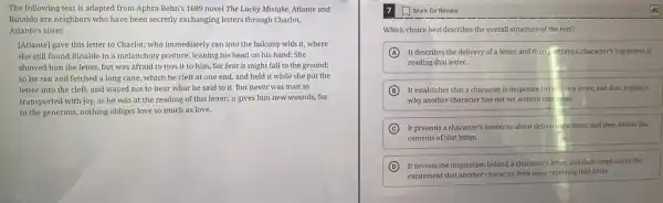 The following text is adapted from Aphra Behn's 1689 novel The Lucky Mistake. Atlante and
Rinaldo are neighbors who have been secretly exchanging letters through Charlot,
Atlante's sister.
[Atlante] gave this letter to Charlot; who immediately ran into the balcony with it, where
she still found Rinaldo in a melancholy posture,leaning his head on his hand: She
showed him the letter,but was afraid to toss it to him.for fear it might fall to the ground;
so he ran and fetched a long cane which he cleft at one end, and held it while she put the
letter into the cleft and stayed not to hear what he said to it. But never was man so
transported with joy, as he was at the reading of this letter;it gives him new wounds; for
to the generous, nothing obliges love so much as love.
Mark for Review
Which choice best describes the overall structure of the text?
A It describes the delivery of a letter, and then trays a character's happiness at
reading that letter.
B It establishes that a character is desperate to re -ive a letter,and then explains
why another character has not yet written that letter.
C It presents a character's concerns about delivering a letter.and then details the
contents of that letter.
D It reveals the inspiration behind a character's letter,and then emphasizes the
excitement that another character feels upon receiving that letter.