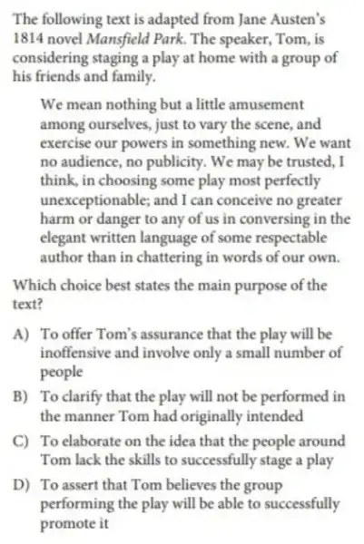 The following text is adapted from Jane Austen's
1814 novel Mansfield Park. The speaker, Tom , is
considering staging a play at home with a group of
his friends and family.
We mean nothing but a little amusement
among ourselves , just to vary the scene and
exercise our powers in something new.We want
no audience , no publicity . We may be trusted, I
think, in choosing some play most perfectly
unexceptionable;and I can conceive no greater
harm or danger to any of us in conversing in the
elegant written language of some respectable
author than in chattering in words of our own.
Which choice best states the main purpose of the
text?
A) To offer Tom's assurance that the play will be
inoffensive and involve only a small number of
people
B) To clarify that the play will not be performed in
the manner Tom had originally intended
C) To elaborate on the idea that the people around
Tom lack the skills to successfully stage a play
D) To assert that Tom believes the group
performing the play will be able to successfully
promote it