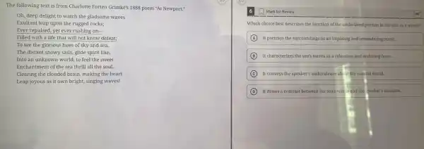 The following text is from Charlotte Forten Grimké's 1888 poem "At Newport."
Oh, deep delight to watch the gladsome waves
Exultant leap upon the rugged rocks;
Ever repulsed, yet ever rushing on-
Filled with a life that will not know defeat;
To see the glorious hues of sky and sea.
The distant snowy sails glide spirit like,
Into an unknown world to feel the sweet
Enchantment of the sea thrill all the soul,
Clearing the clouded brain making the heart
Leap joyous as it own bright, singing waves!
Mark for Review
Which choice best describes the function of the underlined portion in the text as a whole?
A It portrays the surroundings as an imposing and intimidating scene.
B It characterizes the sea's waves as a relentless and enduring force.
C ) It conveys the speaker's ambivalence about the natural world.
D It draws a contrast between the sea's waves and the speaker's thoughts.