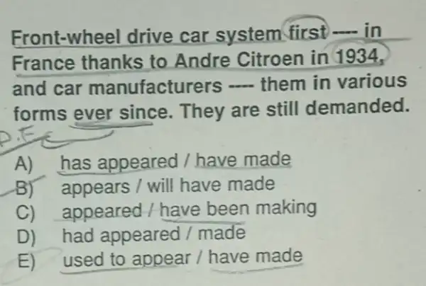 Front-wheel drive car system first in
France thanks to Andre Citroen in
and car manufacturers them in various
forms ever since. They are still demanded.
A)has appeared I have made
B)appears / will have made
C)appeared / have been making
D) had appeared / made
E) used to appear / have made