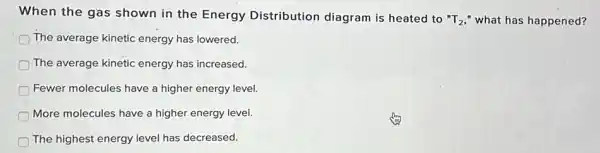 When the gas shown in the Energy Distribution diagram is heated to
''T_(2), " what has happened?
The average kinetic energy has lowered.
The average kinetic energy has increased.
Fewer molecules have a higher energy level.
More molecules have a higher energy level.
The highest energy level has decreased.