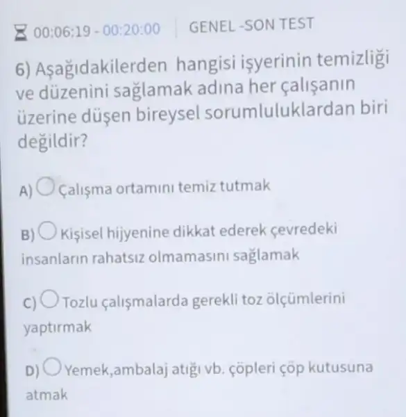 GENEL-SON TEST
6) Asagidakilerden hangisi isyerinin temizligi
ve düzenini saglamak adina her calisanin
ủzerine düsen bireysel sorumluluklardan biri
degildir?
A) Calisma ortamini temiz tutmak
Kisisel hijyenine dikkat ederek cevredeki
insanlarin rahatsiz olmamasini saglamak
Tozlu calismalarda gerekli toz olçümlerini
yaptirmak
D) Yemek,ambalaj atigi vb. copleri çóp kutusuna