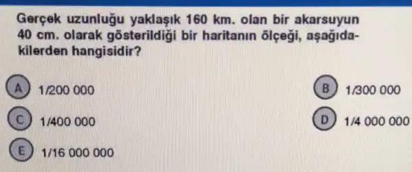 Gercek uzunluā u yaklasik 160 km. olan bir akarsuyun
40 cm. olarak gõsterildigi bir haritanin ôlçegi,aşagida-
kilerden hangisidir?
1/200000
B 1/300000
1/400000
D 1/4000000
1/16000000