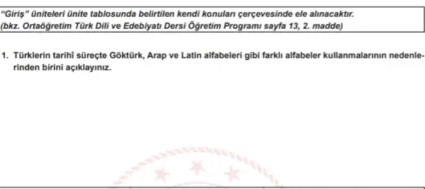 "Giris" Gniteleri ünite tablosunda belirtilen kendi konulan cerçevesinde ele alinacaktr.
(bkz. Ortaógretim Türk Dili ve Edebiyati Dersi Ôgretim Programi sayfa 13, 2.madde)
1. Tüirklerin tarihi süreçte Goktürk Arap ve Latin alfabeleri gibi farkli alfabeler kullanmalarinin nedenle-
rinden birini açiklayiniz.