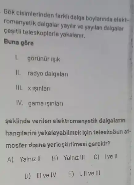 . Gók cisimlerinden farkli dalga boylarinda elekt-
romanyetik dalgalar yayilir ve yayilan dalgalar
cesitli teleskoplarla yakalanir.
Buna gore
I. gorünür işik
II. radyo dalgalari
III. Xisinlari
IV. gama ISInlari
seklinde verilen elektromanyetik dalgalarin
hangilerini yakalayabilm ek için teleskobun at-
mosfer disina yerlestirimesi gerekir?
A) Yalnizll
B) Yalniz III
C) Ive II