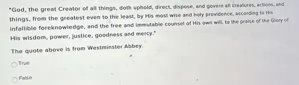 "God, the great Creator of all things, doth uphold, direct, dispose, and govern all creatures, actions and
things, from the greatest even to the least, by His most wise and holy providence according to His
infallible foreknowledge, and the free and immutable counsel of His own will, to the praise of the Glory of
His wisdom, power justice, goodness and mercy."
The quote above is from Westminster Abbey.
True
False