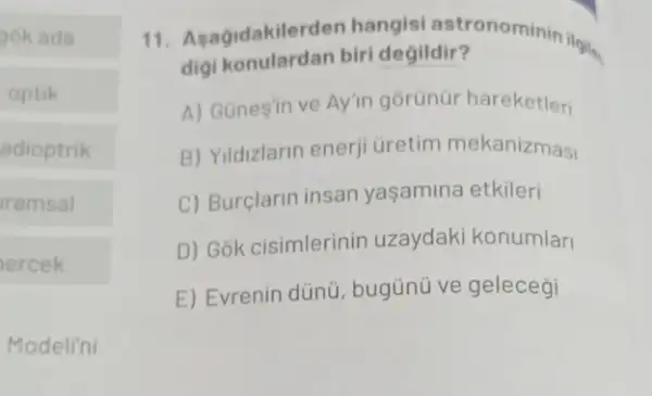 gok ada
optik
adioptrik
ramsal
ercek
Modeli'ni
11. Asagidakilerde biri degildir'ronominin ilgit.
digi konulardan biri degildir?
A) Gunesin ve Ayin gorünür hareketleri
B) Yildizlarin enerji Gretim mekanizmasi
C) Burçlarin insan yaşamina etkileri
D) Gok cisimlerinin uzaydaki konumlari
E) Evrenin dünü , bugünü ve geleceği