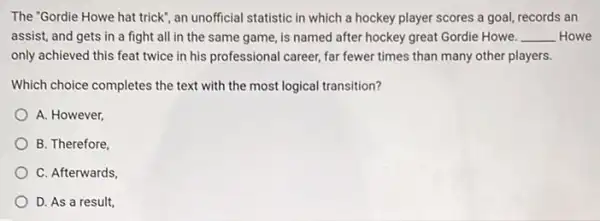 The 'Gordie Howe hat trick", an unofficial statistic in which a hockey player scores a goal,records an
assist, and gets in a fight all in the same game, is named after hockey great Gordie Howe. __ Howe
only achieved this feat twice in his professional career, far fewer times than many other players.
Which choice completes the text with the most logical transition?
A. However,
B. Therefore
C. Afterwards
D. As a result,