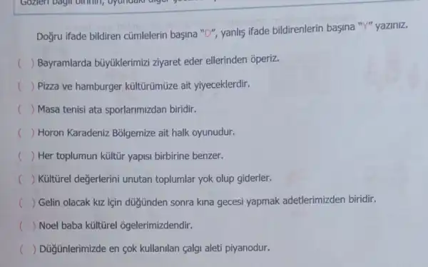 Gozien bagin birthin,good
Doğru ifade bildiren củmlelerin başina "D", yanlis ifade bildirenlerin başina "Y" yaziniz.
() Bayramlarda bủyúklerimizi ziyaret eder ellerinden operiz.
c () Pizza ve hamburger kültürümüze ait yiyeceklerdir.
c () Masa tenisi ata sporlarimizdan biridir.
() Horon Karadeniz Bolgemize ait halk oyunudur. c
() Her toplumun kültir yapisi birbirine benzer.
() Kủltũrel değerlerini unutan toplumlar yok olup giderler.
() Gelin olacak kiz için düğnden sonra kina gecesi yapmak adetlerimizden biridir. c
() Noel baba kültũrel ogelerimizdendir. c
c () Düğünlerimizde en sok kullanilan calgi aleti piyanodur.