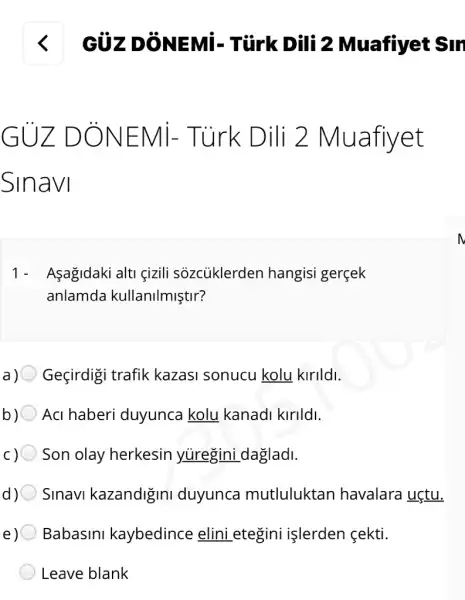 GUZ D ONEN /1- Tùrk D ili 2 Ml lafiyet
Sinavi
1- Asagidaki alti gizili sozcủklerden hangisi gerçek
anlamda kullanilmiştir?
Geçirdigi trafik kazasi sonucu kolu kirildi.
Aci haberi duyunca kolu kanadi kirildi.
c)O Son olay herkesin yuregini dagladi.
Sinavi kazandigini duyunca mutluluktan havalara uçtu.
e)O Babasini kaybedince elini .etegini işlerden fekti.
Leave blank