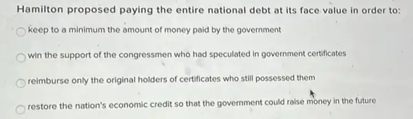 Hamilton proposed paying the entire national debt at its face-value in order to:
keep to a minimum the amount of money paid by the government
win the support of the congressmen who had speculated in government certificates
reimburse only the original holders of certificates who still possessed them
restore the nation's economic credit so that the government could raise money in the future