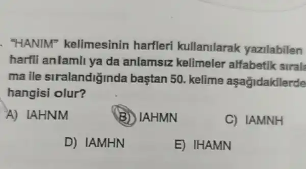 . "HANIM kelimesinin harfleri kullanilarak yazilabilen
harfli anlamll ya da anlamsiz kelimeler alfabetik siral
maile stralandiginda bastan 50 kelime aşagidakllerde
hangisi olur?
A) IAHNM
B IAHMN
C) IAMNH
D) IAMHN
E)IHAMN