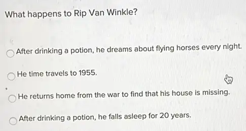 What happens to Rip Van Winkle?
After drinking a potion he dreams about flying horses every night.
He time travels to 1955.
He returns home from the war to find that his house is missing.
After drinking a potion he falls asleep for 20 years.