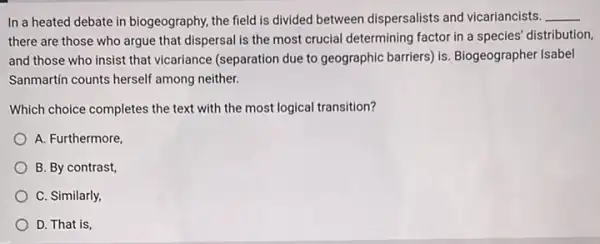 In a heated debate in biogeography, the field is divided between dispersalists and vicariancists. __
there are those who argue that dispersal is the most crucial determining factor in a species'distribution,
and those who insist that vicariance (separation due to geographic barriers) is Biogeographer Isabel
Sanmartin counts herself among neither.
Which choice completes the text with the most logical transition?
A. Furthermore
B. By contrast
C. Similarly
D. That is