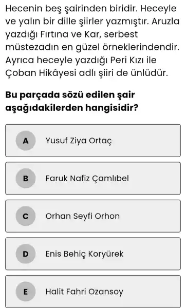 Hecenin bes sairinden biridir . Heceyle
ve yalin bir dille siirler yazmiştir . Aruzla
yazdlgi Firtina ve Kar , serbest
mústezadin en gủzel orneklerindendir.
Ayrica heceyle yazdly Peri KIZI lile
Coban Hikâyesi adll siiri de unlüdúr.
Bu parçada sôzũ edilen sair
aşağidakiler den hangisidir?
A
Yusuf Ziya Ortaç
B
Faruk Nafiz Camllbel
C
Orhan Seyfi Orhon
D
Enis Behiç Koryurek
Halit Fahri Ozansoy