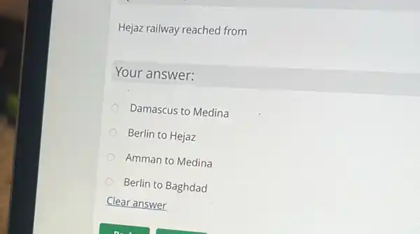 Hejaz railway reached from
Your answer:
Damascus to Medina
Berlin to Hejaz
Amman to Medina
Berlin to Baghdad
Clear answer