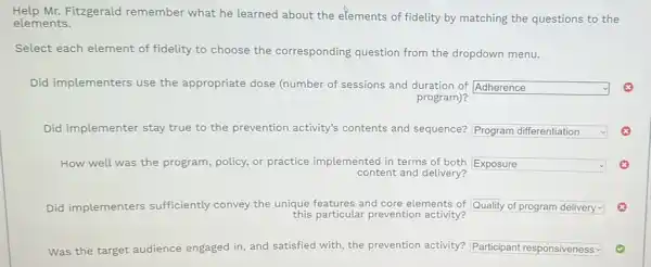 Help Mr.Fitzgerald remember what he learned about the elements of fidelity by matching the questions to the
elements.
Select each element of fidelity to choose the corresponding question from the dropdown menu.
Did implementers use the appropriate dose (number of sessions and duration of
square  y
program)?
Did implementer stay true to the prevention activity's contents and sequence? square  v
How well was the program, policy, or practice implemented in terms of both square 
content and delivery?
Did implementers sufficiently convey the unique features and core elements of square 
this particular prevention activity?
Was the target audience engaged in, and satisfied with, the prevention activity? square