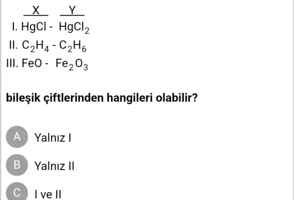 HgCl-HgCl_(2)
1.
11 C_(2)H_(4)-C_(2)H_(6)
III.FeO-Fe_(2)O_(3)
bilesik ciftlerinden hangileri olabilir?
A Yalniz I
B Yalniz II
) I ve II