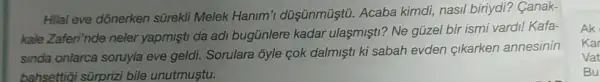 Hilal eve dõnerken sữrekli Melek Hanim'düşünmüştũ. Acaba kimdi, nasil biriydi?Canak-
kale Zaferi"nde neler yapmişti da adi bugünlere kadar ulasmişti? Ne güzel bir ismi vard! Kafa-
sinda onlarca soruyla eve geldi. Sorulara ôyle cok dalmişti ki sabah evden çikarken annesinin
bahsettiqi sürprizi bile unutmustu.
Ak
Kar
Vat
Bu