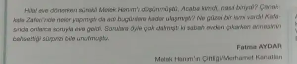 Hilal eve dónerken sürekli Melek Hanim'düsünmüştù. Acaba kimdi, nasil biriydi?Canak-
kale Zaferi'nde neler yapmisti da adi bugünlere kadar ulaşmişti? Ne güzel bir ismi vardil Kafa-
sinda onlarca soruyla eve geldi. Sorulara 3yle cok dalmişti kì sabah evden cikarken annesinin
bahsettigi sürprizi bile unutmuştu.
Fatma AYDAR
Melek Hanim'in Ciftligi/Merham t Kanatlar