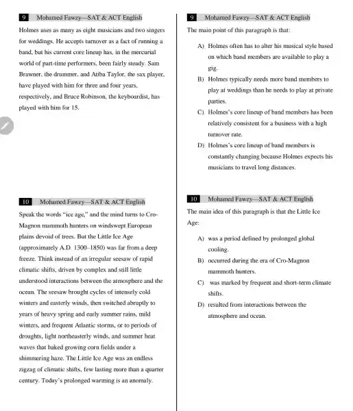 Holmes uses as many as eight musicians and two singers
for weddings . He accepts turnover as a fact of running a
band, but his current core lineup has, in the mercurial
world of part-time performers , been fairly steady . Sam
Brawner . the drummer., and Atiba Taylor, the sax player,
have played with him for three and four years,
respectively and Bruce Robinson . the keyboardist has
played with him for 15.
10
Mohamed Fawzy -SAT & ACT English
Speak the words "ice age," and the mind turns to Cro-
Magnon mammoth hunters on windswept European
plains devoid of trees.But the Little Ice Age
(approximately A.D. 1300-1850) was far from a deep
freeze . Think instead of an irregular seesaw of rapid
climatic shifts , driven by complex and still little
understood interactions between the atmosphere and the
ocean. The seesaw brought cycles of intensely cold
winters and easterly winds, then switched abruptly to
years of heavy spring and early summer rains,mild
winters . and frequent Atlantic storms, or to periods of
droughts , light northeasterly winds, and summer heat
waves that baked growing corn fields under a
shimmering haze. The Little Ice Age was an endless
zigzag of climatic shifts,few lasting more than a quarter
century Today's prolonged warming is an anomaly.
9
The main point of this paragraph is that:
A) Holmes often has to alter his musical style based
on which band members are available to play a
gig.
B) Holmes typically needs more band members to
play at weddings than he needs to play at private
parties.
C Holmes's core lineup of band members has been
relatively consistent for a business with a high
turnover rate.
D)Holmes'; core lineup of band members is
constantly changing because Holmes expects his
musicians to travel long distances.
Mohamed Fawzy SAT & ACT English
The main idea of this paragraph is that the Little Ice
Age:
A) was a period defined by prolonged global
cooling.
B)occurred during the era of Cro-Magnon
mammoth hunters.
C was marked by frequent and short-tern climate
shifts.
D resulted from interactions between the
atmosphere and ocean.