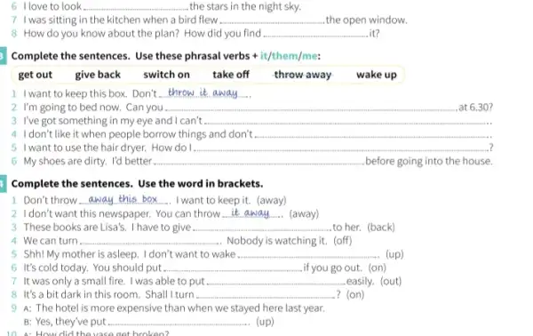 https://www.ninethe.him............................................... __ ...the stars in the night sky.
7 I was sitting in the kitchen when a bird flew . __ the open window.
8 How do you know about the plan? How did you find __ .it?
Complete the sentences. Use these phrasal verbs +it/them/me:
get out give back switch on take off throw away-wake up
1 I want to keep this box. Don't __
2. I'm going to bed now. Can you . __ 30?
3 I've got something in my eye and I can't __
4 Idon't like it when people borrow things and don't. __
5 I want to use the hair dryer. How do	__
6 My shoes are dirty. I'd better __ .before going into the house.
Complete the sentences. Use the word in brackets.
Don't throw __ I want to keep it.(away)
2. I don't want this newspaper . You can throw __ (away)
3 These books are Lisa's. I have to give __ to her. (back)
4. We can turn __ Nobody is watching it.(off)
5 Shh!My mother is asleep.I don't want to wake __ (up)
6 It's cold today.You should put __ .if you go out. (on)
7 It was only a small fire. I was able to put ....... __ .easily. (out)
8 It's a bit dark in this room . Shall I turn. __ ? (on)
9 A: The hotel is more expensive than when we stayed here last year.
B: Yes, they've put ...... __ (up)
How did the vase get broken?